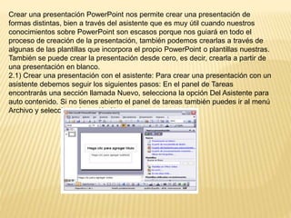 Crear una presentación PowerPoint nos permite crear una presentación de
formas distintas, bien a través del asistente que es muy útil cuando nuestros
conocimientos sobre PowerPoint son escasos porque nos guiará en todo el
proceso de creación de la presentación, también podemos crearlas a través de
algunas de las plantillas que incorpora el propio PowerPoint o plantillas nuestras.
También se puede crear la presentación desde cero, es decir, crearla a partir de
una presentación en blanco.
2.1) Crear una presentación con el asistente: Para crear una presentación con un
asistente debemos seguir los siguientes pasos: En el panel de Tareas
encontrarás una sección llamada Nuevo, selecciona la opción Del Asistente para
auto contenido. Si no tienes abierto el panel de tareas también puedes ir al menú
Archivo y seleccionar la opción Nuevo.
 