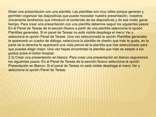 -Crear una presentación con una plantilla: Las plantillas son muy útiles porque generan y
permiten organizar las diapositivas que puede necesitar nuestra presentación, nosotros
únicamente tendremos que introducir el contenido de las diapositivas y de ese modo ganar
tiempo. Para crear una presentación con una plantilla debemos seguir los siguientes pasos:
En el Panel de Tareas de la sección Nuevo a partir de una plantilla selecciona la opción
Plantillas generales. Si el panel de Tareas no está visible despliega el menú Ver y
selecciona la opción Panel de Tareas. Una vez seleccionada la opción Plantillas generales
te aparecerá un cuadro de diálogo; selecciona la plantilla de diseño que más te gusta, en la
parte de la derecha te aparecerá una vista previa de la plantilla que has seleccionado para
que puedas elegir mejor. Una vez hayas encontrado la plantilla que más se adapte a tus
gustos pulsa el botón Aceptar.
2.3) Crear una presentación en blanco: Para crear una presentación en blanco seguiremos
los siguientes pasos: En el Panel de Tareas de la sección Nuevo selecciona la opción
Presentación en Blanco. Si el panel de Tareas no está visible despliega el menú Ver y
selecciona la opción Panel de Tareas
 
