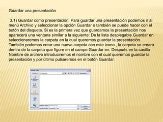 Guardar una presentación
3.1) Guardar como presentación: Para guardar una presentación podemos ir al
menú Archivo y seleccionar la opción Guardar o también se puede hacer con el
botón del disquete. Si es la primera vez que guardamos la presentación nos
aparecerá una ventana similar a la siguiente: De la lista desplegable Guardar en
seleccionaremos la carpeta en la cual queremos guardar la presentación.
También podemos crear una nueva carpeta con este icono , la carpeta se creará
dentro de la carpeta que figure en el campo Guardar en. Después en la casilla
Nombre de archivo introduciremos el nombre con el cual queremos guardar la
presentación y por último pulsaremos en el botón Guardar.
 
