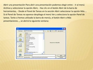 Abrir una presentación Para abrir una presentación podemos elegir entre: - Ir al menú
Archivo y seleccionar la opción Abrir, - Haz clic en el botón Abrir de la barra de
herramientas, - Desde el Panel de Tareas en la sección Abrir seleccionar la opción Más....
Si el Panel de Tareas no aparece despliega el menú Ver y selecciona la opción Panel de
tareas. Tanto si hemos utilizado la barra de menús, el botón Abrir o Más
presentaciones..., se abrirá la siguiente ventana:
 