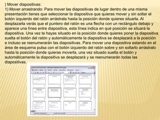 ) Mover diapositivas:
1) Mover arrastrando: Para mover las diapositivas de lugar dentro de una misma
presentación tienes que seleccionar la diapositiva que quieras mover y sin soltar el
botón izquierdo del ratón arrástrala hasta la posición donde quieres situarla. Al
desplazarla verás que el puntero del ratón es una flecha con un rectángulo debajo y
aparece una línea entre diapositiva, esta línea indica en qué posición se situará la
diapositiva. Una vez te hayas situado en la posición donde quieres poner la diapositiva
suelta el botón del ratón y automáticamente la diapositiva se desplazará a la posición
e incluso se reenumerarán las diapositivas. Para mover una diapositiva estando en el
área de esquema pulsa con el botón izquierdo del ratón sobre y sin soltarlo arrástralo
hasta la posición donde quieras moverla, una vez situado suelta el botón y
automáticamente la diapositiva se desplazará y se reenumerarán todas las
diapositivas.
 