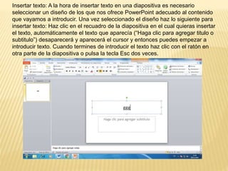 Insertar texto: A la hora de insertar texto en una diapositiva es necesario
seleccionar un diseño de los que nos ofrece PowerPoint adecuado al contenido
que vayamos a introducir. Una vez seleccionado el diseño haz lo siguiente para
insertar texto: Haz clic en el recuadro de la diapositiva en el cual quieras insertar
el texto, automáticamente el texto que aparecía (“Haga clic para agregar titulo o
subtitulo”) desaparecerá y aparecerá el cursor y entonces puedes empezar a
introducir texto. Cuando termines de introducir el texto haz clic con el ratón en
otra parte de la diapositiva o pulsa la tecla Esc dos veces.
 