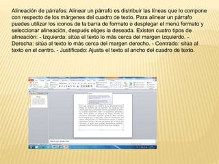 Alineación de párrafos: Alinear un párrafo es distribuir las líneas que lo compone
con respecto de los márgenes del cuadro de texto. Para alinear un párrafo
puedes utilizar los iconos de la barra de formato o desplegar el menú formato y
seleccionar alineación, después eliges la deseada. Existen cuatro tipos de
alineación: - Izquierda: sitúa el texto lo más cerca del margen izquierdo. -
Derecha: sitúa al texto lo más cerca del margen derecho. - Centrado: sitúa al
texto en el centro. - Justificado: Ajusta el texto al ancho del cuadro de texto.
 