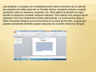 Las sangrías: La sangría es el desplazamiento hacia la derecha de un párrafo,
las sangrías son útiles para dar un formato menos compacto al texto y cuando
queremos crear un esquema, proyecto, etc. Para aplicar la sangría es mejor
escribir el esquema completo después aplicarla. Para aplicar una sangría haz lo
siguiente: Una vez introducido el texto selecciónalo y a continuación pulsa el
botón Aumentar Sangría que se encuentra en la barra de formato, al igual que
puedes aumentarla también puedes reducirla con el botón Disminuir Sangría
 