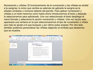 Numeración y viñetas: El funcionamiento de la numeración y las viñetas es similar
a la sangrías, lo único que cambia es además de aplicarle la sangría se la
añaden símbolos o números delante del párrafo. Para aplicar numeración y
viñetas a un texto haremos como hasta ahora introduciremos el texto y después
lo seleccionamos para aplicárselo. Una vez seleccionado el texto despliega el
menú formato y selecciona la opción numeración y viñetas. Una vez hecho esto
aparecerá una ventana en la que seleccionaremos el tipo de numeración o viñeta
que más se ajuste a lo que busques y por ultimo pulsa aceptar. Por otro lado
también podemos personalizar las viñetas eligiendo el símbolo que deseemos
que se muestre.
 