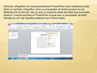 Corrector ortográfico: En las presentaciones PowerPoint como insertamos texto
tiene un corrector ortográfico como un procesador de textos aunque no nos
debemos fiar al cien por cien ya que no reconoce todas las faltas que se pueden
producir. Cuando escribes en PowerPoint al igual que un procesador de texto
subraya ya con rojo aquellas palabras que el tiene dudas
 