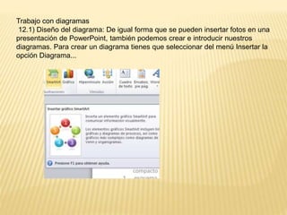 Trabajo con diagramas
12.1) Diseño del diagrama: De igual forma que se pueden insertar fotos en una
presentación de PowerPoint, también podemos crear e introducir nuestros
diagramas. Para crear un diagrama tienes que seleccionar del menú Insertar la
opción Diagrama...
 