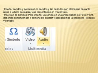 Insertar sonidos y películas Los sonidos y las películas son elementos bastante
útiles a la hora de realizar una presentación en PowerPoint.
Inserción de Sonidos: Para insertar un sonido en una presentación de PowerPoint,
debemos comenzar por ir al menú de Insertar y escogeremos la opción de Películas
y sonidos
 
