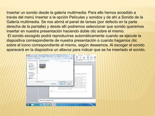 Insertar un sonido desde la galería multimedia: Para ello hemos accedido a
través del menú Insertar a la opción Películas y sonidos y de ahí a Sonido de la
Galería multimedia. Se nos abrirá el panel de tareas (por defecto en la parte
derecha de la pantalla) y desde allí podremos seleccionar que sonido queremos
insertar en nuestra presentación haciendo doble clic sobre el mismo.
El sonido escogido podrá reproducirse automáticamente cuando se ejecute la
diapositiva correspondiente de nuestra presentación o cuando hagamos clic
sobre el icono correspondiente al mismo, según deseemos. Al escoger el sonido
aparecerá en la diapositiva un altavoz para indicar que se ha insertado el sonido.
 