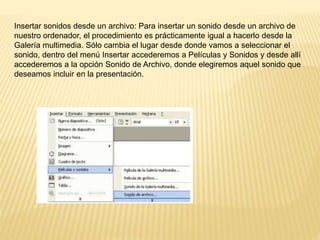 Insertar sonidos desde un archivo: Para insertar un sonido desde un archivo de
nuestro ordenador, el procedimiento es prácticamente igual a hacerlo desde la
Galería multimedia. Sólo cambia el lugar desde donde vamos a seleccionar el
sonido, dentro del menú Insertar accederemos a Películas y Sonidos y desde allí
accederemos a la opción Sonido de Archivo, donde elegiremos aquel sonido que
deseamos incluir en la presentación.
 