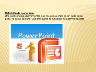 Definición de power point
Una de las mejores herramientas que nos ofrece office es sin duda power
point, ya que al contener una gran gama de funciones nos permite realizar
 