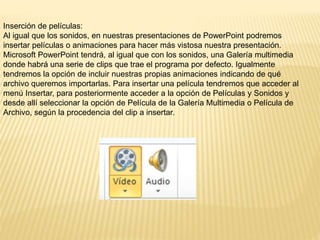 Inserción de películas:
Al igual que los sonidos, en nuestras presentaciones de PowerPoint podremos
insertar películas o animaciones para hacer más vistosa nuestra presentación.
Microsoft PowerPoint tendrá, al igual que con los sonidos, una Galería multimedia
donde habrá una serie de clips que trae el programa por defecto. Igualmente
tendremos la opción de incluir nuestras propias animaciones indicando de qué
archivo queremos importarlas. Para insertar una película tendremos que acceder al
menú Insertar, para posteriormente acceder a la opción de Películas y Sonidos y
desde allí seleccionar la opción de Película de la Galería Multimedia o Película de
Archivo, según la procedencia del clip a insertar.
 