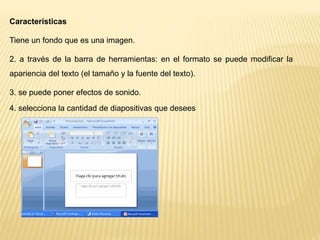 Características
Tiene un fondo que es una imagen.
2. a través de la barra de herramientas: en el formato se puede modificar la
apariencia del texto (el tamaño y la fuente del texto).
3. se puede poner efectos de sonido.
4. selecciona la cantidad de diapositivas que desees
 