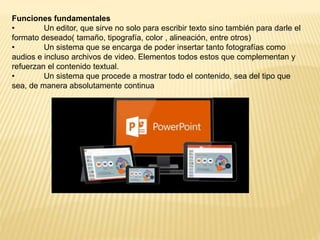 Funciones fundamentales
• Un editor, que sirve no solo para escribir texto sino también para darle el
formato deseado( tamaño, tipografía, color , alineación, entre otros)
• Un sistema que se encarga de poder insertar tanto fotografías como
audios e incluso archivos de video. Elementos todos estos que complementan y
refuerzan el contenido textual.
• Un sistema que procede a mostrar todo el contenido, sea del tipo que
sea, de manera absolutamente continua
 