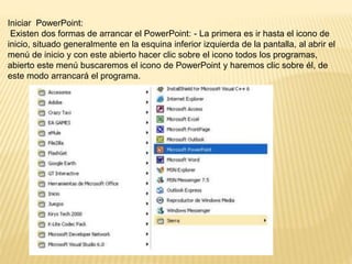 Iniciar PowerPoint:
Existen dos formas de arrancar el PowerPoint: - La primera es ir hasta el icono de
inicio, situado generalmente en la esquina inferior izquierda de la pantalla, al abrir el
menú de inicio y con este abierto hacer clic sobre el icono todos los programas,
abierto este menú buscaremos el icono de PowerPoint y haremos clic sobre él, de
este modo arrancará el programa.
 