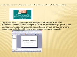 La otra forma es hacer directamente clic sobre el icono de PowerPoint del escritorio.
La pantalla inicial: La pantalla inicial es aquella que se abre al iniciar el
PowerPoint, no tiene por que ser igual en todos los ordenadores ya que se puede
modificar los menús y herramientas que contienen. En esta pantalla en la parte
central aparece la diapositiva con la que trabajamos en ese momento
 