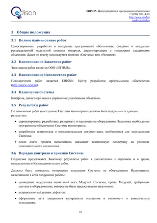 EDISON. Центр разработки программного обеспечения
+7 (499) 500-14-94
http://www.edsd.ru
market@edsd.ru
10
3 Общие положения
3.1 Полное наименование работ
Проектирование, разработка и внедрение программного обеспечения, создание и внедрение
распределенной модульной системы контроля, диспетчеризации и управления удаленными
объектами. Далее по тексту используется понятие «Система» или «Protector».
3.2 Наименование Заказчика работ
Заказчиком работ является ООО «ВТИМБ».
3.3 Наименование Исполнителя работ
Исполнителем работ является EDISON. Центр разработки программного обеспечения
(http://www.edsd.ru).
3.4 Назначение Системы
Контроль, диспетчеризация и управление удалёнными объектами.
3.5 Результаты работ
По окончанию работ по созданию Системы мониторинга должны быть получены следующие
результаты:
 спроектировано, разработано, развернуто и настроено на оборудовании Заказчика необходимое
программное обеспечение Системы мониторинга;
 разработана техническая и пользовательская документация, необходимая для эксплуатации
Системы;
 после сдачи проекта исполнитель оказывает техническую поддержку на условиях
дополнительного соглашения.
3.6 Порядок контроля и приемки Системы
Подрядчик представляет Заказчику результаты работ в соответствии с перечнем и в сроки,
определенные в Календарном плане работ.
Должны быть проведены внутренние испытания Системы на оборудовании Исполнителя,
включающие в себя следующие работы:
 проведение внутренних испытаний всех Модулей Системы, кроме Модулей, требующих
доступа к оборудованию, которое не было предоставлено заказчиком;
 исправление найденных дефектов;
 оформление акта завершения внутреннего испытания и готовности к комплексным
испытаниям.
 