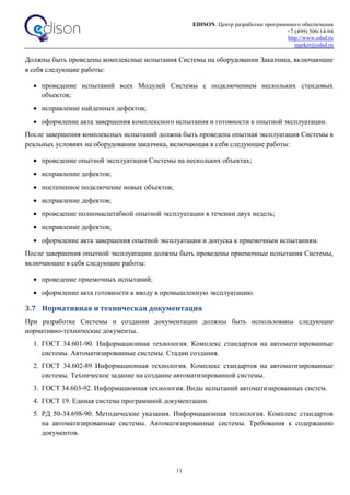 EDISON. Центр разработки программного обеспечения
+7 (499) 500-14-94
http://www.edsd.ru
market@edsd.ru
11
Должны быть проведены комплексные испытания Системы на оборудовании Заказчика, включающие
в себя следующие работы:
 проведение испытаний всех Модулей Системы с подключением нескольких стендовых
объектов;
 исправление найденных дефектов;
 оформление акта завершения комплексного испытания и готовности к опытной эксплуатации.
После завершения комплексных испытаний должна быть проведена опытная эксплуатация Системы в
реальных условиях на оборудовании заказчика, включающая в себя следующие работы:
 проведение опытной эксплуатации Системы на нескольких объектах;
 исправление дефектов;
 постепенное подключение новых объектов;
 исправление дефектов;
 проведение полномасштабной опытной эксплуатации в течении двух недель;
 исправление дефектов;
 оформление акта завершения опытной эксплуатации и допуска к приемочным испытаниям.
После завершения опытной эксплуатации должны быть проведены приемочные испытания Системы,
включающие в себя следующие работы:
 проведение приемочных испытаний;
 оформление акта готовности к вводу в промышленную эксплуатацию.
3.7 Нормативная и техническая документация
При разработке Системы и создании документации должны быть использованы следующие
нормативно-технические документы.
1. ГОСТ 34.601-90. Информационная технология. Комплекс стандартов на автоматизированные
системы. Автоматизированные системы. Стадии создания.
2. ГОСТ 34.602-89 Информационная технология. Комплекс стандартов на автоматизированные
системы. Техническое задание на создание автоматизированной системы.
3. ГОСТ 34.603-92. Информационная технология. Виды испытаний автоматизированных систем.
4. ГОСТ 19. Единая система программной документации.
5. РД 50-34.698-90. Методические указания. Информационная технология. Комплекс стандартов
на автоматизированные системы. Автоматизированные системы. Требования к содержанию
документов.
 
