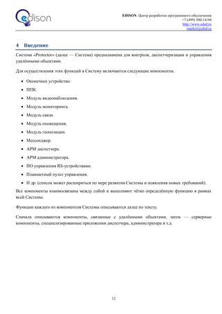 EDISON. Центр разработки программного обеспечения
+7 (499) 500-14-94
http://www.edsd.ru
market@edsd.ru
12
4 Введение
Система «Protector» (далее — Система) предназначена для контроля, диспетчеризации и управления
удалёнными объектами.
Для осуществления этих функций в Систему включаются следующие компоненты.
 Оконечное устройство.
 ППК.
 Модуль видеонаблюдения.
 Модуль мониторинга.
 Модуль связи.
 Модуль оповещения.
 Модуль геопозиции.
 Мессенджер.
 АРМ диспетчера.
 АРМ администратора.
 ПО управления RS-устройствами.
 Планшетный пульт управления.
 И др. (список может расширяться по мере развития Системы и появления новых требований).
Все компоненты взаимосвязаны между собой и выполняют чётко определённую функцию в рамках
всей Системы.
Функции каждого из компонентов Системы описываются далее по тексту.
Сначала описываются компоненты, связанные с удалёнными объектами, затем — серверные
компоненты, специализированные приложения диспетчера, администратора и т.д.
 