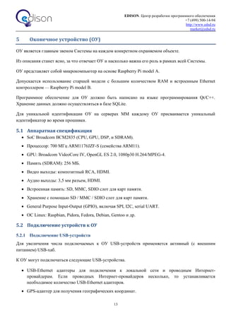 EDISON. Центр разработки программного обеспечения
+7 (499) 500-14-94
http://www.edsd.ru
market@edsd.ru
13
5 Оконечное устройство (ОУ)
ОУ является главным звеном Системы на каждом конкретном охраняемом объекте.
Из описания станет ясно, за что отвечает ОУ и насколько важна его роль в рамках всей Системы.
ОУ представляет собой микрокомпьютер на основе Raspberry Pi model A.
Допускается использование старшей модели с большим количеством RAM и встроенным Ethernet
контроллером — Raspberry Pi model B.
Программное обеспечение для ОУ должно быть написано на языке программирования Qt/C++.
Хранение данных должно осуществляться в базе SQLite.
Для уникальной идентификации ОУ на серверах ММ каждому ОУ присваивается уникальный
идентификатор во время прошивки.
5.1 Аппаратная спецификация
 SoC Broadcom BCM2835 (CPU, GPU, DSP, и SDRAM).
 Процессор: 700 МГц ARM1176JZF-S (семейства ARM11).
 GPU: Broadcom VideoCore IV, OpenGL ES 2.0, 1080p30 H.264/MPEG-4.
 Память (SDRAM): 256 МБ.
 Видео выходы: композитный RCA, HDMI.
 Аудио выходы: 3,5 мм разъем, HDMI.
 Встроенная память: SD, MMC, SDIO слот для карт памяти.
 Хранение с помощью SD / MMC / SDIO слот для карт памяти.
 General Purpose Input-Output (GPIO), включая SPI, I2C, serial UART.
 ОС Linux: Raspbian, Pidora, Fedora, Debian, Gentoo и др.
5.2 Подключение устройств к ОУ
5.2.1 Подключение USB-устройств
Для увеличения числа подключаемых к ОУ USB-устройств применяется активный (с внешним
питанием) USB-хаб.
К ОУ могут подключаться следующие USB-устройства.
 USB-Ethernet адаптеры для подключения к локальной сети и проводным Интернет-
провайдерам. Если проводных Интернет-провайдеров несколько, то устанавливается
необходимое количество USB-Ethernet адаптеров.
 GPS-адаптер для получения географических координат.
 
