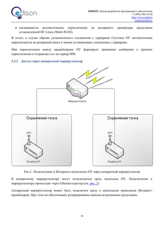 EDISON. Центр разработки программного обеспечения
+7 (499) 500-14-94
http://www.edsd.ru
market@edsd.ru
16
 настраивается автоматическое переключение на резервного провайдера средствами
установленной ОС Linux (Multi-WAN).
В итоге, в случае обрыва установленного соединения с серверами Системы ОУ автоматически
переключается на резервный канал и заново устанавливает соединение с серверами.
При переключении между провайдерами ОУ формирует тревожное сообщение о причине
переключения и отправляет его на сервер ММ.
5.3.2 Доступ через аппаратный маршрутизатор
Рис.2. Подключение к Интернету нескольких ОУ через аппаратный маршрутизатор
К аппаратному маршрутизатору могут подключаться сразу несколько ОУ. Подключение к
маршрутизатору происходит через Ethernet-адаптер (см. рис. 2).
Аппаратный маршрутизатор может быть подключен сразу к нескольким проводным Интернет-
провайдерам. При этом он обеспечивает резервирование каналов встроенными средствами.
 