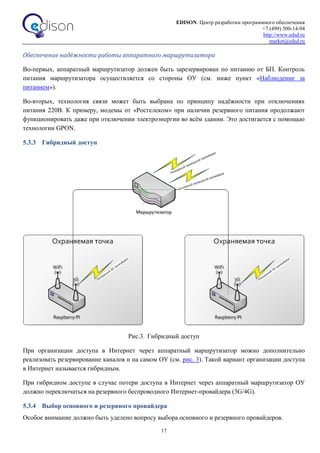 EDISON. Центр разработки программного обеспечения
+7 (499) 500-14-94
http://www.edsd.ru
market@edsd.ru
17
Обеспечение надёжности работы аппаратного маршрутизатора
Во-первых, аппаратный маршрутизатор должен быть зарезервирован по питанию от БП. Контроль
питания маршрутизатора осуществляется со стороны ОУ (см. ниже пункт «Наблюдение за
питанием»).
Во-вторых, технология связи может быть выбрана по принципу надёжности при отключениях
питания 220В. К примеру, модемы от «Ростелеком» при наличии резервного питания продолжают
функционировать даже при отключении электроэнергии во всём здании. Это достигается с помощью
технологии GPON.
5.3.3 Гибридный доступ
Рис.3. Гибридный доступ
При организации доступа в Интернет через аппаратный маршрутизатор можно дополнительно
реализовать резервирование каналов и на самом ОУ (см. рис. 3). Такой вариант организации доступа
в Интернет называется гибридным.
При гибридном доступе в случае потери доступа в Интернет через аппаратный маршрутизатор ОУ
должно переключаться на резервного беспроводного Интернет-провайдера (3G/4G).
5.3.4 Выбор основного и резервного провайдера
Особое внимание должно быть уделено вопросу выбора основного и резервного провайдеров.
 