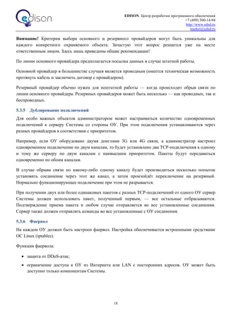 EDISON. Центр разработки программного обеспечения
+7 (499) 500-14-94
http://www.edsd.ru
market@edsd.ru
18
Внимание! Критерии выбора основного и резервного провайдеров могут быть уникальны для
каждого конкретного охраняемого объекта. Зачастую этот вопрос решается уже на месте
ответственным лицом. Здесь лишь приведены общие рекомендации!
По линии основного провайдера предполагается посылка данных в случае штатной работы.
Основной провайдер в большинстве случаев является проводным (имеется техническая возможность
протянуть кабель и заключить договор с провайдером).
Резервный провайдер обычно нужен для нештатной работы — когда происходит обрыв связи по
линии основного провайдера. Резервных провайдеров может быть несколько — как проводных, так и
беспроводных.
5.3.5 Дублирование подключений
Для особо важных объектов администратором может настраиваться количество одновременных
подключений к серверу Системы со стороны ОУ. При этом подключения устанавливаются через
разных провайдеров в соответствии с приоритетом.
Например, если ОУ оборудовано двумя донглами 3G или 4G связи, а администратор настроил
одновременное подключение по двум каналам, то будет установлено два TCP-подключения к одному
и тому же серверу по двум каналам с наивысшим приоритетом. Пакеты будут передаваться
одновременно по обоим каналам.
В случае обрыва связи по какому-либо одному каналу будет производиться несколько попыток
установить соединение через этот же канал, а затем произойдёт переключение на резервный.
Нормально функционирующее подключение при этом не разрывается.
При получении двух или более одинаковых пакетов с разных TCP-подключений от одного ОУ сервер
Системы должен использовать пакет, полученный первым, — все остальные отбрасываются.
Подтверждение приема пакета в любом случае отправляется во все установленные соединения.
Сервер также должен отправлять команды во все установленные с ОУ соединения.
5.3.6 Фаервол
На каждом ОУ должен быть настроен фаервол. Настройка обеспечивается встроенными средствами
ОС Linux (iptables).
Функции фаервола:
 защита от DDoS-атак;
 ограничение доступа к ОУ из Интернета или LAN с посторонних адресов. ОУ может быть
доступно только компонентам Системы.
 