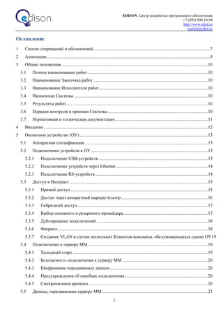 EDISON. Центр разработки программного обеспечения
+7 (499) 500-14-94
http://www.edsd.ru
market@edsd.ru
2
Оглавление
1 Список сокращений и обозначений........................................................................................................7
2 Аннотация..................................................................................................................................................9
3 Общие положения...................................................................................................................................10
3.1 Полное наименование работ...........................................................................................................10
3.2 Наименование Заказчика работ ......................................................................................................10
3.3 Наименование Исполнителя работ.................................................................................................10
3.4 Назначение Системы .......................................................................................................................10
3.5 Результаты работ..............................................................................................................................10
3.6 Порядок контроля и приемки Системы .........................................................................................10
3.7 Нормативная и техническая документация...................................................................................11
4 Введение..................................................................................................................................................12
5 Оконечное устройство (ОУ) ..................................................................................................................13
5.1 Аппаратная спецификация..............................................................................................................13
5.2 Подключение устройств к ОУ ........................................................................................................13
5.2.1 Подключение USB-устройств .................................................................................................13
5.2.2 Подключение устройств через Ethernet..................................................................................14
5.2.3 Подключение RS-устройств ....................................................................................................14
5.3 Доступ в Интернет ...........................................................................................................................15
5.3.1 Прямой доступ ..........................................................................................................................15
5.3.2 Доступ через аппаратный маршрутизатор .............................................................................16
5.3.3 Гибридный доступ....................................................................................................................17
5.3.4 Выбор основного и резервного провайдера...........................................................................17
5.3.5 Дублирование подключений ...................................................................................................18
5.3.6 Фаервол......................................................................................................................................18
5.3.7 Создание VLAN в случае нескольких Клиентов компании, обслуживающихся одним ОУ19
5.4 Подключение к серверу ММ...........................................................................................................19
5.4.1 Холодный старт ........................................................................................................................19
5.4.2 Безопасность подключения к серверу ММ ............................................................................20
5.4.3 Шифрование передаваемых данных.......................................................................................20
5.4.4 Предупреждения об ошибках подключения..........................................................................20
5.4.5 Синхронизация времени ..........................................................................................................20
5.5 Данные, передаваемые серверу ММ ..............................................................................................21
 