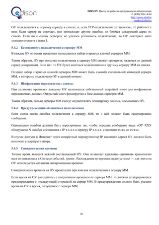 EDISON. Центр разработки программного обеспечения
+7 (499) 500-14-94
http://www.edsd.ru
market@edsd.ru
20
ОУ подключается к первому серверу в списке, и, если TCP-подключение установлено, то работает с
ним. Если сервер не отвечает, или происходят другие ошибки, то берётся следующий адрес из
списка. Если ни с одним сервером не удалось установить подключение, то ОУ повторяет цикл
холодного старта с шага 1.
5.4.2 Безопасность подключения к серверу ММ
В каждое ОУ во время прошивки записывается набор открытых ключей серверов ММ.
Таким образом, ОУ при попытке подключения к серверу ММ сможет проверять, является ли данный
сервер доверенным. Если нет, то ОУ будет пытаться подключиться к другому серверу ММ из списка.
Позднее набор открытых ключей серверов ММ может быть изменён специальной командой сервера
ММ, к которому подключено ОУ в данный момент.
5.4.3 Шифрование передаваемых данных
При установке прошивки каждому ОУ назначается собственный закрытый ключ для шифрования
передаваемых данных. Открытый ключ фиксируется в базе данных серверов ММ.
Таким образом, только серверы ММ смогут осуществлять дешифровку данных, посылаемых ОУ.
5.4.4 Предупреждения об ошибках подключения
Если имела место ошибка подключения к серверу ММ, то о ней должно быть сформировано
сообщение.
Однородные ошибки должны быть агрегированы так, чтобы передать сообщение вида: «ОУ XXX
обнаружено N ошибок соединения c IP x.x.x.x к серверу IP x.x.x.x. c времени xx:xx до xx:xx».
В случае доступа в Интернет через аппаратный маршрутизатор IP внешнего адреса ОУ должно быть
получено у маршрутизатора.
5.4.5 Синхронизация времени
Точное время является важной составляющей ОУ. Оно позволяет адекватно оценивать хронологию
всех возникающих в Системе событий, тревог. Расхождения во времени недопустимы — для этого на
ОУ используется механизм синхронизации времени.
Синхронизация времени на ОУ происходит при каждом подключении к серверу ММ.
Если время на ОУ расходилось с полученным временем от сервера ММ, то должно сгенерироваться
предупреждение с последующей отправкой на сервер ММ. В предупреждении должно быть указано
время на ОУ и время, полученное с сервера ММ.
 