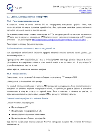 EDISON. Центр разработки программного обеспечения
+7 (499) 500-14-94
http://www.edsd.ru
market@edsd.ru
21
5.5 Данные, передаваемые серверу ММ
5.5.1 Размер передаваемых данных
Желательно, чтобы за месяц работы ОУ не генерировало исходящего трафика более, чем
предусматривает договор с основным провайдером. Для управления размером трафика возможна
настройка интервала передачи пакетов данных.
Интервал передачи данных должен применяться на ОУ и на другие устройства, которые посылают на
ОУ свои пакеты данных, к примеру, на DVR (которое может периодически посылать на ОУ пакеты
состояний — см. ниже пункт «Наблюдение за подконтрольными устройствами локальной сети»).
Размер пакетов должен быть минимальным.
Требование единого пакета для множества устройств
Для достижения значительной экономии трафика вводится понятие единого пакета данных для
множества устройств.
Пример: пусть к ОУ подключено два ППК. В этом случае ОУ при сборе данных с двух ППК может
группировать все собранные данные в один единый пакет, а не создавать два. В результате ОУ
отошлёт только один пакет, а не два.
Таким образом, достигается экономия трафика.
5.5.2 Пакеты данных
Пакет данных представляет собой одно сообщение, посылаемое с ОУ на сервер ММ.
Пакет должен быть минимального размера.
На каждый отправленный пакет от сервера ММ ожидается подтверждение. Если подтверждение не
получено ко времени отправки следующего пакета, то происходит разрыв сессии и повторное
подключение к тому же серверу — горячий старт. Если соединение установить не удаётся, то
делается подключение к следующему серверу ММ по алгоритму холодного старта.
Обязательные атрибуты всех пакетов данных
Список обязательных атрибутов.
 Идентификатор ОУ.
 Номер пакета, сгенерированный ОУ.
 Время создания сообщения по часам ОУ.
 Время отправки сообщения по часам ОУ.
Все пакеты нумеруются последовательно. Счетчик нумерации пакетов 32-х битный. Нумерация
начинается с 1.
 