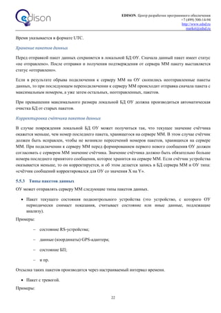 EDISON. Центр разработки программного обеспечения
+7 (499) 500-14-94
http://www.edsd.ru
market@edsd.ru
22
Время указывается в формате UTC.
Хранение пакетов данных
Перед отправкой пакет данных сохраняется в локальной БД ОУ. Сначала данный пакет имеет статус
«не отправлено». После отправки и получения подтверждения от сервера ММ пакету выставляется
статус «отправлено».
Если в результате обрыва подключения к серверу ММ на ОУ скопились неотправленные пакеты
данных, то при последующем переподключении к серверу ММ происходит отправка сначала пакета с
максимальным номером, а уже затем остальных, неотправленных, пакетов.
При превышении максимального размера локальной БД ОУ должна производиться автоматическая
очистка БД от старых пакетов.
Корректировка счётчика пакетов данных
В случае повреждения локальной БД ОУ может получиться так, что текущее значение счётчика
окажется меньше, чем номер последнего пакета, хранящегося на сервере ММ. В этом случае счётчик
должен быть исправлен, чтобы не возникло пересечений номеров пакетов, хранящихся на сервере
ММ. При подключении к серверу ММ перед формированием первого нового сообщения ОУ должен
согласовать с сервером ММ значение счётчика. Значение счётчика должно быть обязательно больше
номера последнего принятого сообщения, которое хранится на сервере ММ. Если счётчик устройства
оказывается меньше, то он корректируется, и об этом делается запись в БД сервера ММ и ОУ типа:
«счётчик сообщений корректировался для ОУ со значения X на Y».
5.5.3 Типы пакетов данных
ОУ может отправлять серверу ММ следующие типы пакетов данных.
 Пакет текущего состояния подконтрольного устройства (это устройство, с которого ОУ
периодически снимает показания, считывает состояние или иные данные, подлежащие
анализу).
Примеры:
 состояние RS-устройства;
 данные (координаты) GPS-адаптера;
 состояние БП;
 и пр.
Отсылка таких пакетов производится через настраиваемый интервал времени.
 Пакет с тревогой.
Примеры:
 