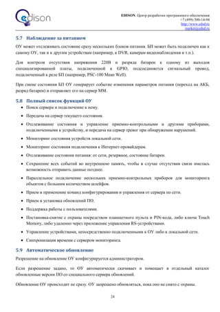 EDISON. Центр разработки программного обеспечения
+7 (499) 500-14-94
http://www.edsd.ru
market@edsd.ru
24
5.7 Наблюдение за питанием
ОУ может отслеживать состояние сразу нескольких блоков питания. БП может быть подключен как к
самому ОУ, так и к другим устройствам (например, к DVR, камерам видеонаблюдения и т.п.).
Для контроля отсутствия напряжения 220В и разряда батареи к одному из выходов
специализированной платы, подключенной к GPIO, подсоединяется сигнальный провод,
подключенный к реле БП (например, PSC-100 Mean Well).
При смене состояния БП ОУ генерирует событие изменения параметров питания (переход на АКБ,
разряд батареи) и отправляет его на сервер ММ.
5.8 Полный список функций ОУ
 Поиск сервера и подключение к нему.
 Передача на сервер текущего состояния.
 Отслеживание состояния и управление приемно-контрольными и другими приборами,
подключенными к устройству, и передача на сервер тревог при обнаружении нарушений.
 Мониторинг состояния устройств локальной сети.
 Мониторинг состояния подключения к Интернет-провайдерам.
 Отслеживание состояния питания: от сети, резервное, состояние батареи.
 Сохранение всех событий во внутреннюю память, чтобы в случае отсутствия связи имелась
возможность отправить данные позднее.
 Параллельное подключение нескольких приемно-контрольных приборов для мониторинга
объектов с большим количеством шлейфов.
 Прием и применение команд конфигурирования и управления от сервера по сети.
 Прием и установка обновлений ПО.
 Поддержка работы с пользователями.
 Постановка-снятие с охраны посредством планшетного пульта и PIN-кода, либо ключа Touch
Memory, либо удаленно через приложение управления RS-устройствами.
 Управление устройствами, непосредственно подключенными к ОУ либо к локальной сети.
 Синхронизация времени с сервером мониторинга.
5.9 Автоматическое обновление
Разрешение на обновление ОУ конфигурируется администратором.
Если разрешение задано, то ОУ автоматически скачивает и помещает в отдельный каталог
обновленные версии ПО со специального сервера обновлений.
Обновление ОУ происходит не сразу. ОУ запрещено обновляться, пока оно не снято с охраны.
 
