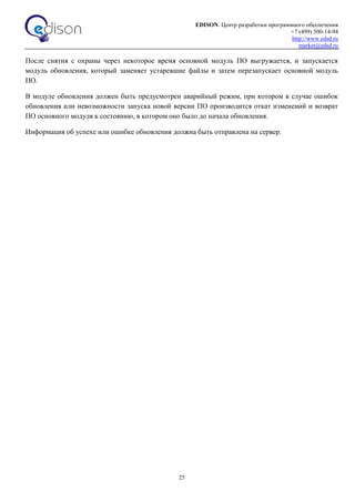 EDISON. Центр разработки программного обеспечения
+7 (499) 500-14-94
http://www.edsd.ru
market@edsd.ru
25
После снятия с охраны через некоторое время основной модуль ПО выгружается, и запускается
модуль обновления, который заменяет устаревшие файлы и затем перезапускает основной модуль
ПО.
В модуле обновления должен быть предусмотрен аварийный режим, при котором в случае ошибок
обновления или невозможности запуска новой версии ПО производится откат изменений и возврат
ПО основного модуля к состоянию, в котором оно было до начала обновления.
Информация об успехе или ошибке обновления должна быть отправлена на сервер.
 