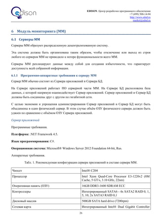 EDISON. Центр разработки программного обеспечения
+7 (499) 500-14-94
http://www.edsd.ru
market@edsd.ru
26
6 Модуль мониторинга (ММ)
6.1 Серверы ММ
Серверы ММ образуют распределенную децентрализованную систему.
Эта система должна быть организована таким образом, чтобы отключение или выход из строя
любого из серверов ММ не приводило к потере функциональности всего ММ.
Серверы ММ реплицируют данные между собой для создания избыточности, что гарантирует
доступность всей собранной информации.
6.1.1 Программно-аппаратные требования к серверу ММ
Сервер ММ обычно состоит из Сервера приложений и Сервера БД.
На Сервере приложений работает ПО серверной части ММ. На Сервере БД расположена база
данных, с которой напрямую взаимодействует Сервер приложений. Сервер приложений и Сервер БД
должны быть соединены друг с другом по гигабитной сети.
С целью экономии и упрощения администрирования Сервер приложений и Сервер БД могут быть
объединены в один физический сервер. В этом случае объём ОЗУ физического сервера должен быть
удвоен по сравнению с объёмом ОЗУ Сервера приложений.
Сервер приложений
Программные требования.
Платформа: .NET Framework 4.5.
Язык программирования: C#.
Операционная система: Microsoft® Windows Server 2012 Foundation 64-bit, Rus.
Аппаратные требования.
Табл. 1. Рекомендуемая конфигурация сервера приложений в составе сервера ММ.
Чипсет Intel® C204
Процессор Intel Xeon Quad-Core Processor E3-1220v2 (8M
Cache, 5 GT/s, 3.10 GHz, 22nm)
Оперативная память (ОЗУ) 16GB DDR3-1600 SDRAM ECC
Контроллеры Интегрированный SATA6 - 4x SATA2 RAID 0, 1,
5, 10; 2x SATA3 RAID 0,1
Дисковый массив 500GB SATA hard drive (7200rpm)
Сетевая карта Интегрированный Intel® Dual Gigabit Controller
 