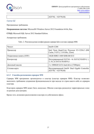 EDISON. Центр разработки программного обеспечения
+7 (499) 500-14-94
http://www.edsd.ru
market@edsd.ru
27
(82574L + 82579LM)
Сервер БД
Программные требования.
Операционная система: Microsoft® Windows Server 2012 Foundation 64-bit, Rus.
СУБД: Microsoft SQL Server 2012 Standard Edition.
Аппаратные требования.
Табл. 2. Рекомендуемая конфигурация сервера БД в составе сервера ММ.
Чипсет Intel® C204
Процессор Intel Xeon Quad-Core Processor E3-1220v2 (8M
Cache, 5 GT/s, 3.10 GHz, 22nm)
Оперативная память (ОЗУ) 16GB DDR3-1600 SDRAM ECC
Контроллер Интегрированный SATA6 - 4x SATA2 RAID 0, 1,
5, 10; 2x SATA3 RAID 0,1
Дисковый массив 2 x 1000GB SATA hard drive (7200rpm)
Сетевая карта Интегрированный Intel® Dual Gigabit Controller
(82574L + 82579LM)
6.1.2 Способы размещения серверов ММ
Серверы ММ программно организуются в кластер (кластер серверов ММ). Кластер позволяет
выполнить требование сохранения функциональности при выходе из строя какого-либо из серверов
кластера.
Кластеров серверов ММ может быть несколько. Обычно кластеры разносятся территориально плюс
по разным дата-центрам.
Кроме того, возможно расположение кластера и в собственном офисе.
 