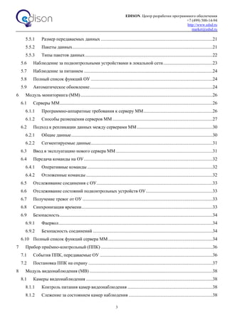 EDISON. Центр разработки программного обеспечения
+7 (499) 500-14-94
http://www.edsd.ru
market@edsd.ru
3
5.5.1 Размер передаваемых данных .................................................................................................21
5.5.2 Пакеты данных..........................................................................................................................21
5.5.3 Типы пакетов данных...............................................................................................................22
5.6 Наблюдение за подконтрольными устройствами в локальной сети...........................................23
5.7 Наблюдение за питанием ................................................................................................................24
5.8 Полный список функций ОУ ..........................................................................................................24
5.9 Автоматическое обновление...........................................................................................................24
6 Модуль мониторинга (ММ)...................................................................................................................26
6.1 Серверы ММ.....................................................................................................................................26
6.1.1 Программно-аппаратные требования к серверу ММ............................................................26
6.1.2 Способы размещения серверов ММ .......................................................................................27
6.2 Подход к репликации данных между серверами ММ..................................................................30
6.2.1 Общие данные...........................................................................................................................30
6.2.2 Сегментируемые данные..........................................................................................................31
6.3 Ввод в эксплуатацию нового сервера ММ ....................................................................................31
6.4 Передача команды на ОУ................................................................................................................32
6.4.1 Оперативные команды .............................................................................................................32
6.4.2 Отложенные команды ..............................................................................................................32
6.5 Отслеживание соединения с ОУ.....................................................................................................33
6.6 Отслеживание состояний подконтрольных устройств ОУ..........................................................33
6.7 Получение тревог от ОУ .................................................................................................................33
6.8 Синхронизация времени..................................................................................................................33
6.9 Безопасность.....................................................................................................................................34
6.9.1 Фаервол......................................................................................................................................34
6.9.2 Безопасность соединений ........................................................................................................34
6.10 Полный список функций сервера ММ...........................................................................................34
7 Прибор приёмно-контрольный (ППК) .................................................................................................36
7.1 События ППК, передаваемые ОУ ..................................................................................................36
7.2 Постановка ППК на охрану ............................................................................................................37
8 Модуль видеонаблюдения (МВ) ...........................................................................................................38
8.1 Камеры видеонаблюдения ..............................................................................................................38
8.1.1 Контроль питания камер видеонаблюдения ..........................................................................38
8.1.2 Слежение за состоянием камер наблюдения .........................................................................38
 