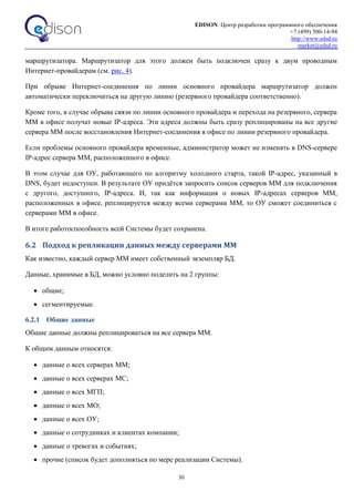 EDISON. Центр разработки программного обеспечения
+7 (499) 500-14-94
http://www.edsd.ru
market@edsd.ru
30
маршрутизатора. Маршрутизатор для этого должен быть подключен сразу к двум проводным
Интернет-провайдерам (см. рис. 4).
При обрыве Интернет-соединения по линии основного провайдера маршрутизатор должен
автоматически переключиться на другую линию (резервного провайдера соответственно).
Кроме того, в случае обрыва связи по линии основного провайдера и перехода на резервного, сервера
ММ в офисе получат новые IP-адреса. Эти адреса должны быть сразу реплицированы на все другие
сервера ММ после восстановления Интернет-соединения в офисе по линии резервного провайдера.
Если проблемы основного провайдера временные, администратор может не изменять в DNS-сервере
IP-адрес сервера ММ, расположенного в офисе.
В этом случае для ОУ, работающего по алгоритму холодного старта, такой IP-адрес, указанный в
DNS, будет недоступен. В результате ОУ придётся запросить список серверов ММ для подключения
c другого, доступного, IP-адреса. И, так как информация о новых IP-адресах серверов ММ,
расположенных в офисе, реплицируется между всеми серверами ММ, то ОУ сможет соединиться с
серверами ММ в офисе.
В итоге работоспособность всей Системы будет сохранена.
6.2 Подход к репликации данных между серверами ММ
Как известно, каждый сервер ММ имеет собственный экземпляр БД.
Данные, хранимые в БД, можно условно поделить на 2 группы:
 общие;
 сегментируемые.
6.2.1 Общие данные
Общие данные должны реплицироваться на все сервера ММ.
К общим данным относятся:
 данные о всех серверах ММ;
 данные о всех серверах МС;
 данные о всех МГП;
 данные о всех МО;
 данные о всех ОУ;
 данные о сотрудниках и клиентах компании;
 данные о тревогах и событиях;
 прочие (список будет дополняться по мере реализации Системы).
 