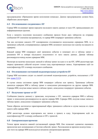 EDISON. Центр разработки программного обеспечения
+7 (499) 500-14-94
http://www.edsd.ru
market@edsd.ru
33
предупреждение «Превышено время исполнения команды». Данное предупреждение должно быть
обработано диспетчером.
6.5 Отслеживание соединения с ОУ
Сервер ММ отслеживает время передачи последнего пакета данных от всех ОУ, принадлежащих его
информационным группам.
Если с момента получения последнего сообщения прошло более двух таймаутов на отправку
сообщения ОУ (значение настраивается), то сервер ММ генерирует тревожное событие.
Так как состояние каждого ОУ одновременно отслеживается несколькими серверами ММ, то и
тревожных событий, сгенерированных сервером ММ, возникнет несколько (по одному на каждом из
серверов).
Каждый сервер ММ генерирует своё тревожное событие и помещает его в таблицу тревог с
указанием ОУ и номера последнего полученного от него пакета данных. Данная таблица
реплицируется между всеми серверами ММ.
Несмотря на наличие нескольких записей в таблице тревог на одно и то же ОУ, АРМ диспетчера при
запросе тревожных событий получит только одну агрегированную запись. Агрегирование идёт по
идентификатору ОУ и номеру последнего сообщения.
6.6 Отслеживание состояний подконтрольных устройств ОУ
Сервер ММ постоянно следит за сменой состояний подконтрольных устройств, посылаемых с ОУ
(см. пункт 5.5.3).
В случае смены состояния сервер ММ генерирует событие или тревогу. Тревожные события
заносятся сервером ММ в таблицу тревог и немедленно реплицируются на другие сервера ММ.
Серверы ММ, получая новые записи в таблице тревог, немедленно генерируют тревожное событие.
6.7 Получение тревог от ОУ
Сообщения (пакеты данных) с тревогами, получаемые с ОУ, заносятся сервером ММ в таблицу
тревог и немедленно реплицируются на другие сервера ММ. Серверы ММ, получая новые записи в
таблице тревог, немедленно генерируют тревожное событие.
Таким образом достигается гарантированный вброс тревожного события в случае выхода из строя
какого-либо сервера ММ.
АРМ диспетчера должно агрегировать все записи о тревоге в одну. Агрегирование идёт по
идентификатору ОУ и номеру сообщения от ОУ с тревогой.
6.8 Синхронизация времени
Точное время является важной составляющей сервера ММ. Оно позволяет адекватно оценивать
хронологию всех возникающих в Системе событий, тревог. Расхождения во времени недопустимы —
для этого на сервере ММ используется механизм синхронизации времени.
 