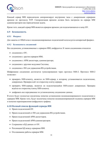 EDISON. Центр разработки программного обеспечения
+7 (499) 500-14-94
http://www.edsd.ru
market@edsd.ru
34
Каждый сервер ММ периодически синхронизирует внутренние часы с доверенными серверами
времени по протоколу NTP. Синхронизация времени должна быть настроена на сервере ММ
администратором как периодическая задача.
Кроме того, каждый сервер ММ является сервером времени для подключающихся к нему ОУ.
6.9 Безопасность
6.9.1 Фаервол
Для защиты от DDoS-атак и несанкционированных подключений используется аппаратный фаервол.
6.9.2 Безопасность соединений
Все соединения, устанавливаемые с сервером ММ, шифруются. К таким соединениям относятся:
 соединение с ОУ;
 соединение с другим сервером ММ;
 соединение с АРМ диспетчера, администратора;
 соединение с другими модулями Системы;
 соединение с ПО для управления RS-устройствами.
Шифрование соединения достигается туннелированием через протокол SSH-2. Протокол SSH-2
позволяет:
 проверять SSH-клиенту, является ли SSH-сервер, к которому устанавливается подключение,
доверенным. Проверка идёт по открытому ключу сервера;
 проверять SSH-серверу, является ли подключающийся SSH-клиент доверенным. Проверка
ведётся по открытому ключу SSH-клиента;
 шифровать все передаваемые по установленному соединению данные.
В итоге будут полностью исключены попытки установления несанкционированного подключения к
серверам ММ. Кроме того, будут исключены попытки несанкционированной подмены серверов ММ
и попытки перенаправления шифруемого трафика.
6.10 Полный список функций сервера ММ
 Прием подключений ОУ.
 Прием подключений от ПО для управления RS-устройствами.
 Прием подключений АРМ диспетчеров.
 Прием подключений АРМ администраторов.
 Сохранение в БД данных от ОУ.
 Репликация БД между серверами ММ.
 Отслеживание работы серверов ММ.
 