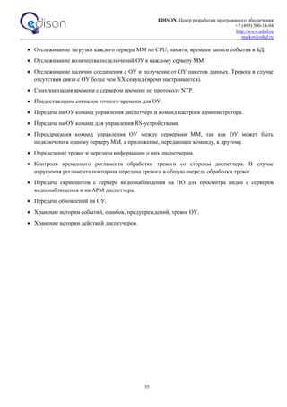 EDISON. Центр разработки программного обеспечения
+7 (499) 500-14-94
http://www.edsd.ru
market@edsd.ru
35
 Отслеживание загрузки каждого сервера ММ по CPU, памяти, времени записи события в БД.
 Отслеживание количества подключений ОУ к каждому серверу ММ.
 Отслеживание наличия соединения с ОУ и получение от ОУ пакетов данных. Тревога в случае
отсутствия связи с ОУ более чем XX секунд (время настраивается).
 Синхронизация времени с сервером времени по протоколу NTP.
 Предоставление сигналов точного времени для ОУ.
 Передача на ОУ команд управления диспетчера и команд настроек администратора.
 Передача на ОУ команд для управления RS-устройствами.
 Переадресация команд управления ОУ между серверами ММ, так как ОУ может быть
подключено к одному серверу ММ, а приложение, передающее команду, к другому.
 Определение тревог и передача информации о них диспетчерам.
 Контроль временного регламента обработки тревоги со стороны диспетчера. В случае
нарушения регламента повторная передача тревоги в общую очередь обработки тревог.
 Передача скриншотов с сервера видеонаблюдения на ПО для просмотра видео с серверов
видеонаблюдения и на АРМ диспетчера.
 Передача обновлений на ОУ.
 Хранение истории событий, ошибок, предупреждений, тревог ОУ.
 Хранение истории действий диспетчеров.
 