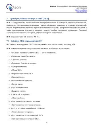 EDISON. Центр разработки программного обеспечения
+7 (499) 500-14-94
http://www.edsd.ru
market@edsd.ru
36
7 Прибор приёмно-контрольный (ППК)
ППК — это устройство, предназначенное для приема сигналов от пожарных, охранных извещателей,
обеспечения электропитанием активных (токопотребляющих) пожарных и охранных извещателей,
выдачи информации на световые, звуковые оповещатели и пульты централизованного наблюдения, а
также формирования стартового импульса запуска прибора пожарного управления. Основной
элемент систем охранной, пожарной, охранно-пожарных сигнализаций.
ППК подключается к ОУ по шине RS-485.
7.1 События ППК, передаваемые ОУ
Все события, генерируемые ППК, отсылаются ОУ в виде пакета данных на сервер ММ.
ППК может генерировать следующие события (взято из «Болида» и дополнено).
 «ШС взята на охрану (взятие)» (ШС — сигнальная шина).
 «Неудачное взятие (невзятие)».
 «Сработка датчика».
 «Внимание! Опасность пожара».
 «Пожарная тревога».
 «Обрыв ШС».
 «Короткое замыкание ШС».
 «Взлом корпуса».
 «Восстановление корпуса».
 «Запуск теста».
 «Программирование».
 «Задержка взятия».
 «Снятие ШС с охраны».
 «Сброс прибора».
 «Неисправность источника питания».
 «Восстановление источника питания».
 «Доступ отклонён (неизвестный PIN-код)».
 «Идентификация хозоргана».
 «Восстановление технологической ШС».
 «Нарушение технологической ШС».
 