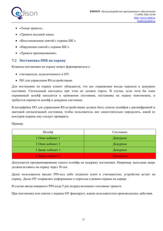 EDISON. Центр разработки программного обеспечения
+7 (499) 500-14-94
http://www.edsd.ru
market@edsd.ru
37
 «Тихая тревога».
 «Тревога входной зоны».
 «Восстановление снятой с охраны ШС».
 «Нарушение снятой с охраны ШС».
 «Тревога проникновения».
7.2 Постановка ППК на охрану
Команда постановки на охрану может формироваться с:
 считывателя, подключенного к ОУ;
 ПО для управления RS-устройствами.
Для постановки на охрану клиент убеждается, что все охраняемые входы перешли в дежурное
состояние. Сигнальный светодиод при этом не должен гореть. В случае, если хотя бы один
охраняемый шлейф находится в тревожном состоянии, постановка на охрану невозможна, и
требуется перевести шлейф в дежурное состояние.
В интерфейсе ПО для управления RS-устройствами должен быть список шлейфов с расшифровкой и
цветовой сигнализацией состояния, чтобы пользователь мог самостоятельно определить, какой из
контуров охраны ему следует проверить.
Пример:
Шлейф Состояние
1 Окно кабинет 1 Дежурное
2 Окно кабинет 2 Дежурное
3 Дверь кабинет 1 Дежурное
4 Дверь кабинет 2 Тревожное
Допускается программирование одного шлейфа на задержку постановки. Например, выходная дверь
должна вставать на охрану через 30 сек.
Далее пользователь вводит PIN-код либо подносит ключ к считывателю, устройство встает на
охрану. Далее ОУ отправляет информацию о переходе в режим охраны на сервер.
В случае ввода неверного PIN-кода 5 раз подряд возникает состояние тревоги.
При постановке или снятии с охраны ОУ фиксирует, каким пользователем производились действия.
 