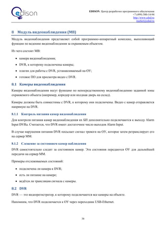 EDISON. Центр разработки программного обеспечения
+7 (499) 500-14-94
http://www.edsd.ru
market@edsd.ru
38
8 Модуль видеонаблюдения (МВ)
Модуль видеонаблюдения представляет собой программно-аппаратный комплекс, выполняющий
функции по ведению видеонаблюдения за охраняемым объектом.
Из чего состоит МВ:
 камера видеонаблюдения;
 DVR, к которому подключены камеры;
 плагин для работы с DVR, устанавливаемый на ОУ;
 готовое ПО для просмотра видео с DVR.
8.1 Камеры видеонаблюдения
Камеры видеонаблюдения несут функцию по непосредственному видеонаблюдению заданной зоны
охраняемого объекта (например, коридор или входная дверь на склад).
Камеры должны быть совместимы с DVR, к которому они подключены. Видео с камер отправляется
напрямую на DVR.
8.1.1 Контроль питания камер видеонаблюдения
Для контроля питания камер видеонаблюдения их БП дополнительно подключаются к выходу Alarm
Input DVRа. Считается, что DVR имеет достаточное число выходов Alarm Input.
В случае нарушения питания DVR посылает сигнал тревоги на ОУ, которое затем ретранслирует его
на сервер ММ.
8.1.2 Слежение за состоянием камер наблюдения
DVR самостоятельно следит за состоянием камер. Эти состояния передаются ОУ для дальнейшей
передачи на сервер ММ.
Примеры отслеживаемых состояний:
 подключена ли камера к DVR;
 есть ли питание на камере;
 ведётся ли трансляция сигнала с камеры.
8.2 DVR
DVR — это видеорегистратор, к которому подключаются все камеры на объекте.
Напомним, что DVR подключается к ОУ через переходник USB-Ethernet.
 