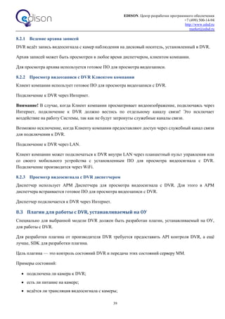 EDISON. Центр разработки программного обеспечения
+7 (499) 500-14-94
http://www.edsd.ru
market@edsd.ru
39
8.2.1 Ведение архива записей
DVR ведёт запись видеосигнала с камер наблюдения на дисковый носитель, установленный в DVR.
Архив записей может быть просмотрен в любое время диспетчером, клиентом компании.
Для просмотра архива используется готовое ПО для просмотра видеозаписи.
8.2.2 Просмотр видеозаписи с DVR Клиентом компании
Клиент компании использует готовое ПО для просмотра видеозаписи с DVR.
Подключение к DVR через Интернет.
Внимание! В случае, когда Клиент компании просматривает видеоизображение, подключаясь через
Интернет, подключение к DVR должно вестись по отдельному каналу связи! Это исключает
воздействие на работу Системы, так как не будут затронуты служебные каналы связи.
Возможно исключение, когда Клиенту компании предоставляют доступ через служебный канал связи
для подключения к DVR.
Подключение к DVR через LAN.
Клиент компании может подключаться к DVR внутри LAN через планшетный пульт управления или
со своего мобильного устройства с установленным ПО для просмотра видеосигнала с DVR.
Подключение производится через WiFi.
8.2.3 Просмотр видеосигнала с DVR диспетчером
Диспетчер использует АРМ Диспетчера для просмотра видеосигнала с DVR. Для этого в АРМ
диспетчера встраивается готовое ПО для просмотра видеозаписи с DVR.
Диспетчер подключается к DVR через Интернет.
8.3 Плагин для работы с DVR, устанавливаемый на ОУ
Специально для выбранной модели DVR должен быть разработан плагин, устанавливаемый на ОУ,
для работы с DVR.
Для разработки плагина от производителя DVR требуется предоставить API контроля DVR, а ещё
лучше, SDK для разработки плагина.
Цель плагина — это контроль состояний DVR и передача этих состояний серверу ММ.
Примеры состояний:
 подключена ли камера к DVR;
 есть ли питание на камере;
 ведётся ли трансляция видеосигнала с камеры;
 