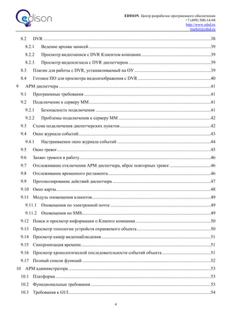 EDISON. Центр разработки программного обеспечения
+7 (499) 500-14-94
http://www.edsd.ru
market@edsd.ru
4
8.2 DVR ...................................................................................................................................................38
8.2.1 Ведение архива записей ...........................................................................................................39
8.2.2 Просмотр видеозаписи с DVR Клиентом компании.............................................................39
8.2.3 Просмотр видеосигнала с DVR диспетчером ........................................................................39
8.3 Плагин для работы с DVR, устанавливаемый на ОУ ...................................................................39
8.4 Готовое ПО для просмотра видеоизображения с DVR................................................................40
9 АРМ диспетчера .....................................................................................................................................41
9.1 Программные требования ...............................................................................................................41
9.2 Подключение к серверу ММ...........................................................................................................41
9.2.1 Безопасность подключения .....................................................................................................41
9.2.2 Проблемы подключения к серверу ММ .................................................................................42
9.3 Схема подключения диспетчерских пунктов................................................................................42
9.4 Окно журнала событий....................................................................................................................43
9.4.1 Настраиваемое окно журнала событий ..................................................................................44
9.5 Окно тревог.......................................................................................................................................45
9.6 Захват тревоги в работу...................................................................................................................46
9.7 Отслеживание отключения АРМ диспетчера, вброс повторных тревог....................................46
9.8 Отслеживание временного регламента..........................................................................................46
9.9 Протоколирование действий диспетчера ......................................................................................47
9.10 Окно карты........................................................................................................................................48
9.11 Модуль оповещения клиентов........................................................................................................49
9.11.1 Оповещения по электронной почте ........................................................................................49
9.11.2 Оповещения по SMS.................................................................................................................49
9.12 Поиск и просмотр информации о Клиенте компании..................................................................50
9.13 Просмотр топологии устройств охраняемого объекта.................................................................50
9.14 Просмотр камер видеонаблюдения................................................................................................51
9.15 Синхронизация времени..................................................................................................................51
9.16 Просмотр хронологической последовательности событий объекта...........................................51
9.17 Полный список функций.................................................................................................................52
10 АРМ администратора.............................................................................................................................53
10.1 Платформа ........................................................................................................................................53
10.2 Функциональные требования .........................................................................................................53
10.3 Требования к GUI.............................................................................................................................54
 
