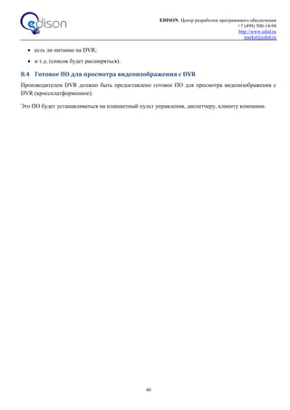 EDISON. Центр разработки программного обеспечения
+7 (499) 500-14-94
http://www.edsd.ru
market@edsd.ru
40
 есть ли питание на DVR;
 и т.д. (список будет расширяться).
8.4 Готовое ПО для просмотра видеоизображения с DVR
Производителем DVR должно быть предоставлено готовое ПО для просмотра видеоизображения с
DVR (кроссплатформенное).
Это ПО будет устанавливаться на планшетный пульт управления, диспетчеру, клиенту компании.
 