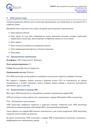 EDISON. Центр разработки программного обеспечения
+7 (499) 500-14-94
http://www.edsd.ru
market@edsd.ru
41
9 АРМ диспетчера
Автоматизированное рабочее место диспетчера предназначено для наблюдения за состоянием ОУ и
отработке тревог.
Программа имеет несколько окон, между которыми диспетчер может переключаться.
 Окно журнала событий.
 Окно тревог. В этом окне отображаются только тревожные ситуации, которые необходимо
отрабатывать диспетчеру. Диспетчер берет в обработку тревогу из этого списка.
 Окно тревоги.
 Окно топологии устройств на охраняемом объекте.
 Окно информационной карточки о Клиенте компании.
 Окно карты.
9.1 Программные требования
Платформа: .NET Framework 4.5, WinForms.
Язык программирования: C#.
СУБД: Microsoft SQL Server Compact 4.0.
Операционная система: Windows.
GUI АРМ диспетчера должно работать асинхронно относительно запросов к серверам Системы.
Все запросы к серверам должны делаться в фоновом потоке. GUI, по возможности, не должно
блокироваться, а должно показывать значок отправки запроса серверу и позволять пользователю
производить другие действия.
9.2 Подключение к серверу ММ
При старте АРМ подключается к ближайшему наименее загруженному серверу ММ.
АРМ диспетчера не может работать без подключения к серверу ММ (режим offline недопустим).
9.2.1 Безопасность подключения
АРМ диспетчера снабжается открытым и закрытым ключами. Открытый ключ АРМ диспетчера
добавляется администратором в БД сервера ММ с последующей репликацией.
Таким образом, все серверы ММ позволят подключаться к ним только доверенным АРМ диспетчера,
открытые ключи которых им известны.
Во время подключения АРМ диспетчера к серверу ММ устанавливается безопасное соединение с
шифрованием всех передаваемых данных.
 