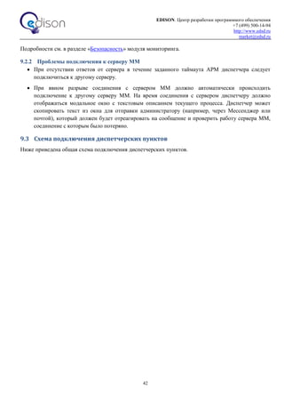 EDISON. Центр разработки программного обеспечения
+7 (499) 500-14-94
http://www.edsd.ru
market@edsd.ru
42
Подробности см. в разделе «Безопасность» модуля мониторинга.
9.2.2 Проблемы подключения к серверу ММ
 При отсутствии ответов от сервера в течение заданного таймаута АРМ диспетчера следует
подключиться к другому серверу.
 При явном разрыве соединения с сервером ММ должно автоматически происходить
подключение к другому серверу ММ. На время соединения с сервером диспетчеру должно
отображаться модальное окно с текстовым описанием текущего процесса. Диспетчер может
скопировать текст из окна для отправки администратору (например, через Мессенджер или
почтой), который должен будет отреагировать на сообщение и проверить работу сервера ММ,
соединение с которым было потеряно.
9.3 Схема подключения диспетчерских пунктов
Ниже приведена общая схема подключения диспетчерских пунктов.
 