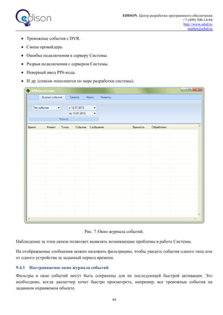 EDISON. Центр разработки программного обеспечения
+7 (499) 500-14-94
http://www.edsd.ru
market@edsd.ru
44
 Тревожные события с DVR.
 Смена провайдера.
 Ошибка подключения к серверу Системы.
 Разрыв подключения с сервером Системы.
 Неверный ввод PIN-кода.
 И др. (список пополнится по мере разработки системы).
Рис. 7. Окно журнала событий.
Наблюдение за этим окном позволяет выявлять возникающие проблемы в работе Системы.
На отображаемые сообщения можно наложить фильтрацию, чтобы увидеть события одного типа или
от одного устройства за заданный период времени.
9.4.1 Настраиваемое окно журнала событий
Фильтры в окне событий могут быть сохранены для их последующей быстрой активации. Это
необходимо, когда диспетчер хочет быстро просмотреть, например, все тревожные события на
заданном охраняемом объекте.
 