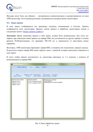EDISON. Центр разработки программного обеспечения
+7 (499) 500-14-94
http://www.edsd.ru
market@edsd.ru
45
Фильтры могут быть как общими — настраиваться администратором и распространяться по всем
АРМ диспетчера, так и индивидуальными, настраиваться непосредственно диспетчером.
9.5 Окно тревог
В окне тревог отображаются все тревожные ситуации, возникающие в Системе. Тревоги
отображаются всем диспетчерам. Процесс взятия тревоги в обработку диспетчером описан в
следующем пункте «Захват тревоги в работу».
Замечание: Время появления тревоги в окне тревог должно быть минимальным. Для этого, во-
первых, при появлении новой тревоги на сервере ММ, она доставляется на другие сервера в течение
времени PUSH-репликации, это примерно 100–250 мс, в зависимости от расстояния между
серверами.
Во-вторых, АРМ диспетчера опрашивает сервер ММ, к которому оно подключено, каждую секунду.
В результате опроса сервер ММ может вернуть пакет с тревогой, которая немедленно появляется в
окне тревог.
В итоге любая тревога доставляется до диспетчера максимум за 1–2 секунды с момента её
возникновения на сервере ММ.
Рис. 8. Окно обработки тревог.
 